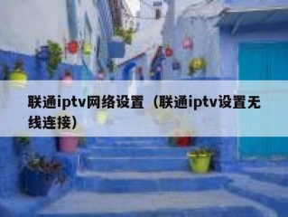 联通iptv网络设置（联通iptv设置无线连接）