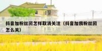 抖音加粉丝团怎样取消关注（抖音加我粉丝团怎么关）