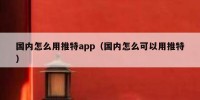 国内怎么用推特app（国内怎么可以用推特）