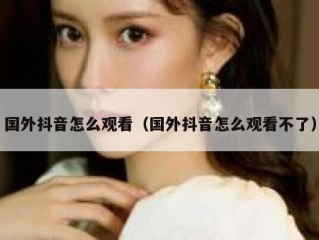国外抖音怎么观看（国外抖音怎么观看不了）