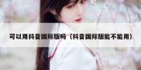 可以用抖音国际版吗（抖音国际版能不能用）
