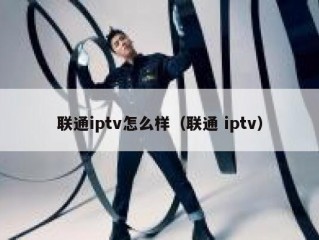 联通iptv怎么样（联通 iptv）