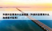 外国抖音要用什么加速器（外国抖音要用什么加速器才能用）