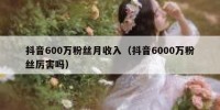 抖音600万粉丝月收入（抖音6000万粉丝厉害吗）