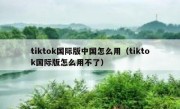 tiktok国际版中国怎么用（tiktok国际版怎么用不了）