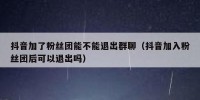 抖音加了粉丝团能不能退出群聊（抖音加入粉丝团后可以退出吗）