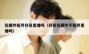 在国外能开抖音直播吗（抖音在国外不能开直播吗）