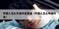 外国人怎么开通抖音直播（外国人怎么申请抖音）