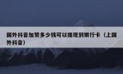 国外抖音加赞多少钱可以提现到银行卡（上国外抖音）