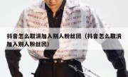 抖音怎么取消加入别人粉丝团（抖音怎么取消加入别人粉丝团）