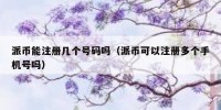 派币能注册几个号码吗（派币可以注册多个手机号吗）