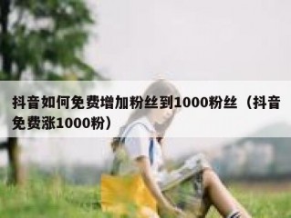 抖音如何免费增加粉丝到1000粉丝（抖音免费涨1000粉）