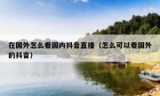 在国外怎么看国内抖音直播（怎么可以看国外的抖音）