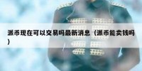 派币现在可以交易吗最新消息（派币能卖钱吗）