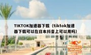 TIKTOK加速器下载（tiktok加速器下载可以在日本抖音上可以用吗）