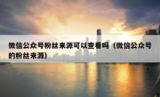 微信公众号粉丝来源可以查看吗（微信公众号的粉丝来源）