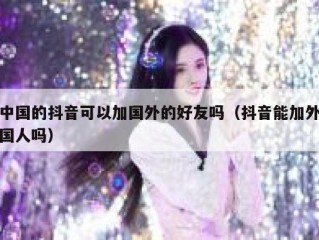 中国的抖音可以加国外的好友吗（抖音能加外国人吗）