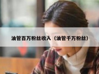 油管百万粉丝收入（油管千万粉丝）