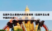 在国外怎么看国内的抖音视频（在国外怎么看中国的抖音）