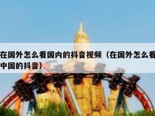 在国外怎么看国内的抖音视频（在国外怎么看中国的抖音）