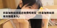 抖音加粉丝团后还收费吗现在（抖音加粉丝团有效期是多久）
