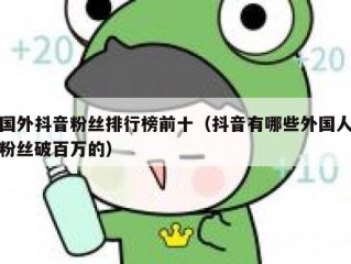 国外抖音粉丝排行榜前十（抖音有哪些外国人粉丝破百万的）
