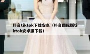 抖音tiktok下载安卓（抖音国际版tiktok安卓版下载）