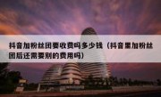 抖音加粉丝团要收费吗多少钱（抖音里加粉丝团后还需要别的费用吗）