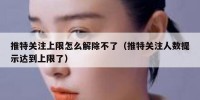 推特关注上限怎么解除不了（推特关注人数提示达到上限了）
