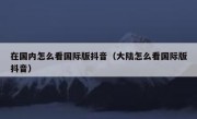 在国内怎么看国际版抖音（大陆怎么看国际版抖音）