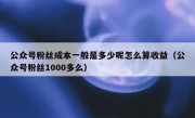 公众号粉丝成本一般是多少呢怎么算收益（公众号粉丝1000多么）