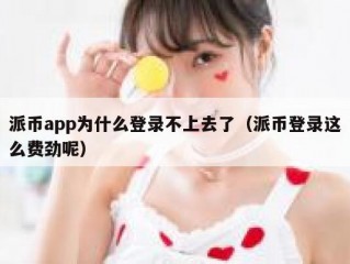 派币app为什么登录不上去了（派币登录这么费劲呢）