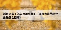 派币退出了怎么无法登录了（派币老是从新登录是怎么回事）