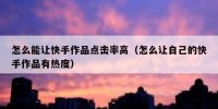 怎么能让快手作品点击率高（怎么让自己的快手作品有热度）