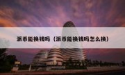 派币能换钱吗（派币能换钱吗怎么换）