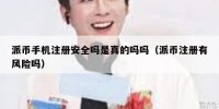 派币手机注册安全吗是真的吗吗（派币注册有风险吗）
