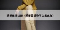派币无法注册（派币最近登不上怎么办）