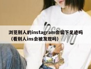浏览别人的instagram会留下足迹吗（看别人ins会被发现吗）