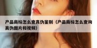 产品商标怎么查真伪鉴别（产品商标怎么查询真伪图片和视频）