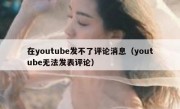 在youtube发不了评论消息（youtube无法发表评论）