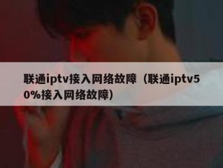 联通iptv接入网络故障（联通iptv50%接入网络故障）