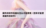 国外的软件在国内怎么才能使用（怎样才能使用国外的软件）