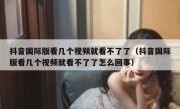 抖音国际版看几个视频就看不了了（抖音国际版看几个视频就看不了了怎么回事）