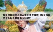 抖音粉丝团怎么加入要花多少钱呢（抖音粉丝团怎么加入要花多少钱呢?）