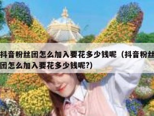抖音粉丝团怎么加入要花多少钱呢（抖音粉丝团怎么加入要花多少钱呢?）