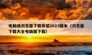 电脑端浏览器下载安装2023版本（浏览器下载大全电脑版下载）