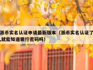 派币实名认证申请最新版本（派币实名认证了,就能知道银行密码吗）