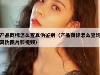 产品商标怎么查真伪鉴别（产品商标怎么查询真伪图片和视频）