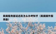 美国服务器延迟高怎么办啊知乎（美国国外服务器）
