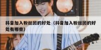 抖音加入粉丝团的好处（抖音加入粉丝团的好处有哪些）